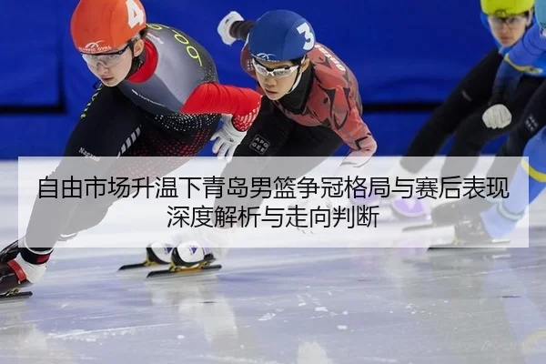 自由市场升温下青岛男篮争冠格局与赛后表现深度解析与走向判断